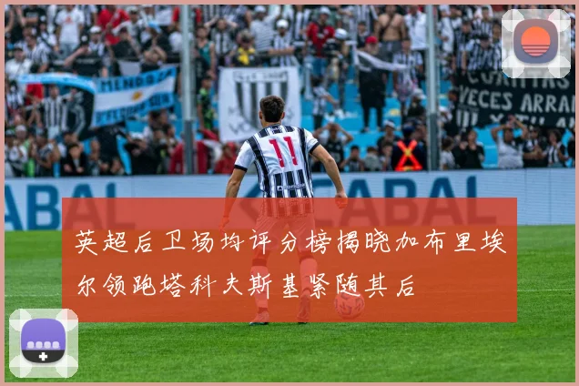 英超后卫场均评分榜揭晓加布里埃尔领跑塔科夫斯基紧随其后
